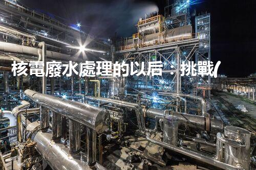 核電廢水處理的以后：挑戰(zhàn)與機遇并存？
